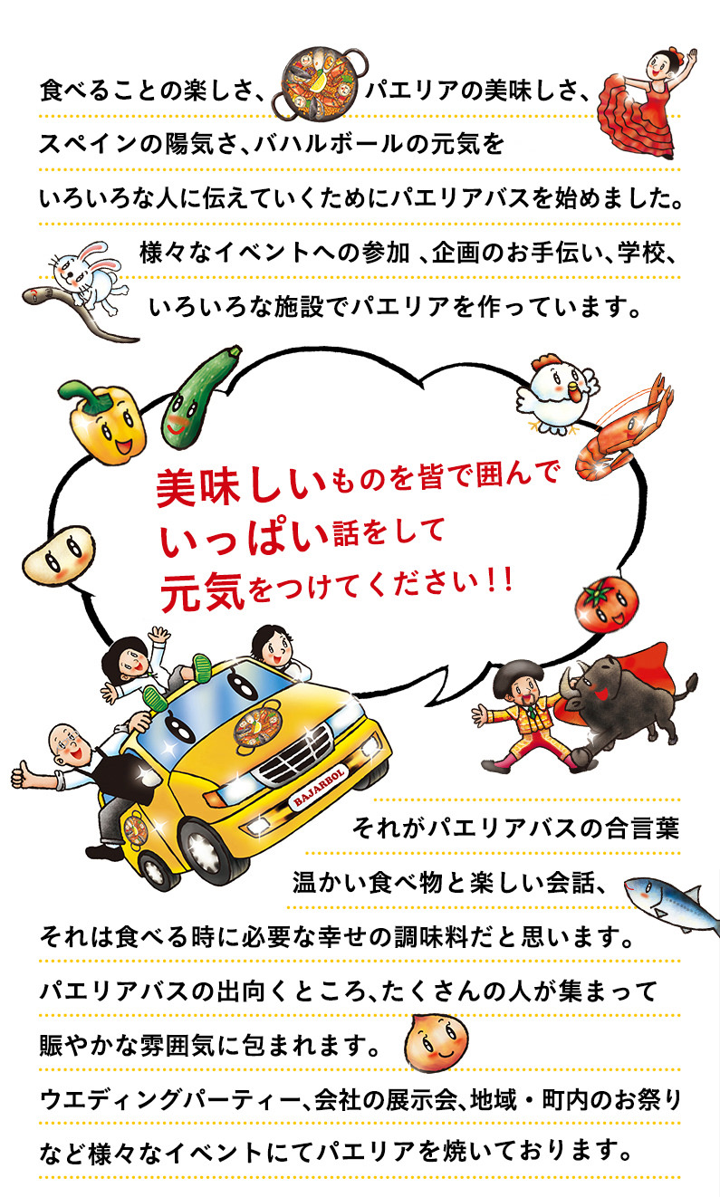 食べることの楽しさ、パエリアの美味しさ、スペインの陽気さをいろいろな人に伝えていくためにパエリアバスを始めました。 様々なイベントへの参加 、企画のお手伝い、学校、いろいろな施設でパエリアのケータリングを行っています。 『美味しいものを皆で囲んでいっぱい話をして元気をつけてください！！』 それがパエリアバスの合言葉 温かい食べ物と楽しい会話、それは食べる時に必要な幸せの調味料だと思います。 パエリアバスの出向くところ、たくさんの人が集まって賑やかな雰囲気に包まれます。ウエディングパーティー、会社の展示会、地域・町内のお祭りなど様々なイベントにてパエリアを焼いております。